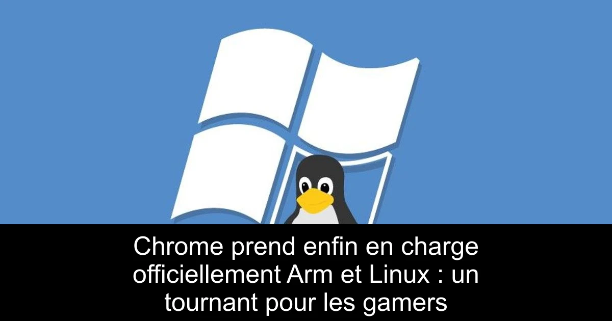 Chrome prend enfin en charge officiellement Arm et Linux : un tournant pour les gamers
