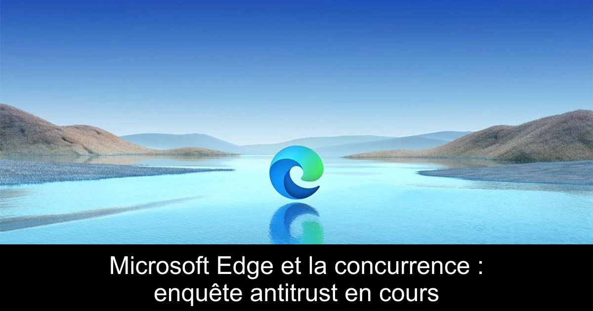Microsoft Edge et la concurrence : enquête antitrust en cours