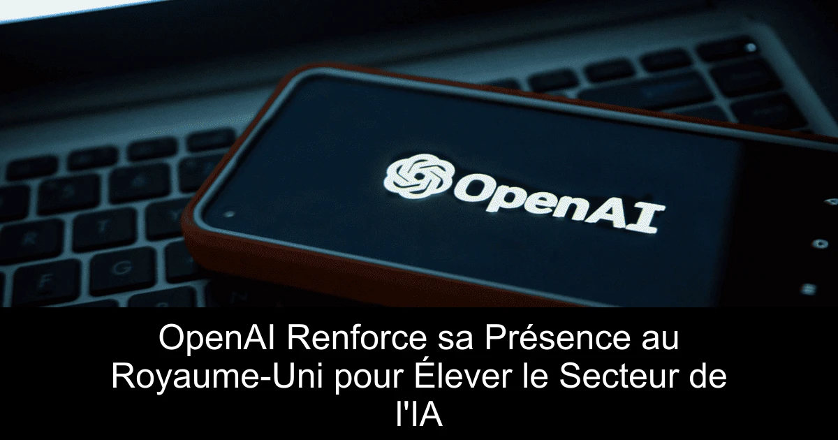 OpenAI Renforce sa Présence au Royaume-Uni pour Élever le Secteur de l'IA