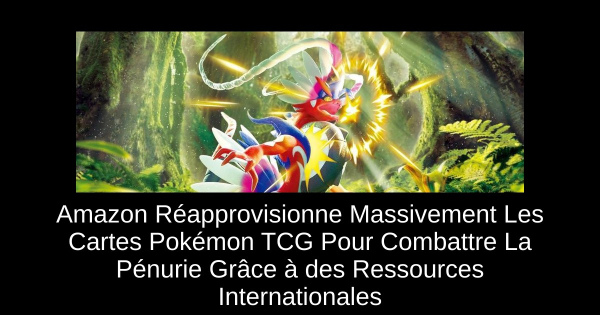 Amazon Réapprovisionne Massivement Les Cartes Pokémon TCG Pour Combattre La Pénurie Grâce à des Ressources Internationales
