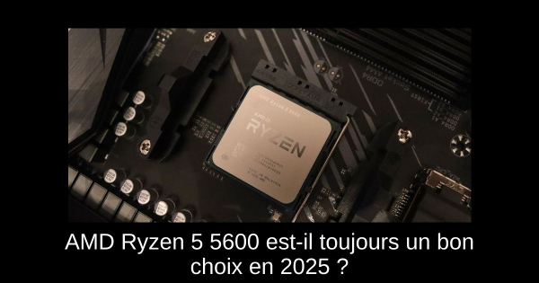 AMD Ryzen 5 5600 est-il toujours un bon choix en 2025 ?