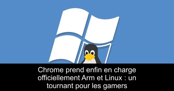 Chrome prend enfin en charge officiellement Arm et Linux : un tournant pour les gamers