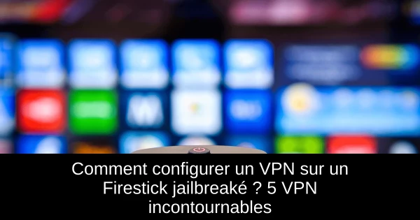 Comment configurer un VPN sur un Firestick jailbreaké ? 5 VPN incontournables