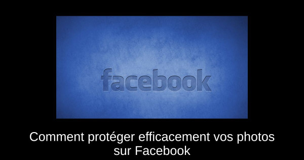 Comment protéger efficacement vos photos sur Facebook Comment protéger efficacement vos photos sur Facebook