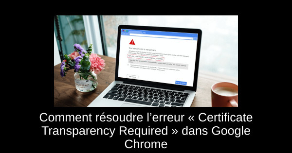 Comment résoudre l’erreur « Certificate Transparency Required » dans Google Chrome