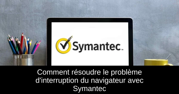 Comment résoudre le problème d'interruption du navigateur avec Symantec