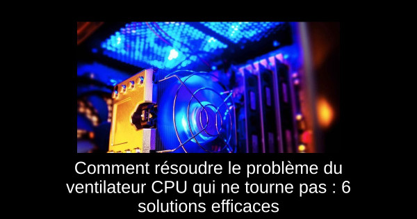 Comment résoudre le problème du ventilateur CPU qui ne tourne pas : 6 solutions efficaces