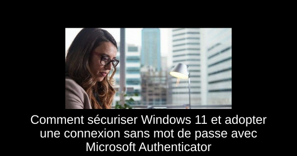 Comment sécuriser Windows 11 et adopter une connexion sans mot de passe avec Microsoft Authenticator