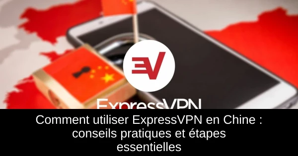 Comment utiliser ExpressVPN en Chine : conseils pratiques et étapes essentielles