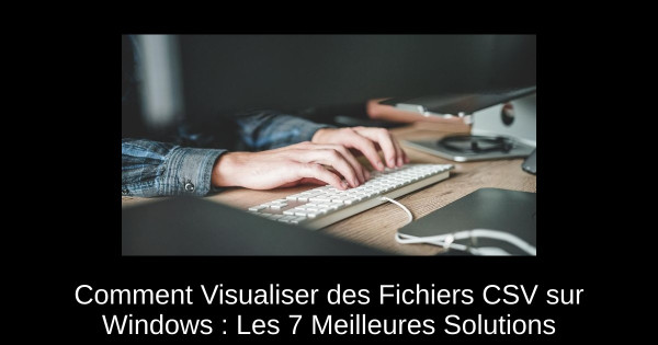 Comment Visualiser des Fichiers CSV sur Windows : Les 7 Meilleures Solutions