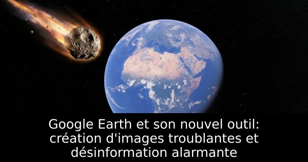 Google Earth et son nouvel outil: création d'images troublantes et désinformation alarmante