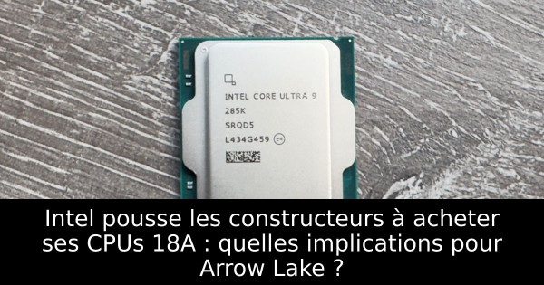 Intel pousse les constructeurs à acheter ses CPUs 18A : quelles implications pour Arrow Lake ?