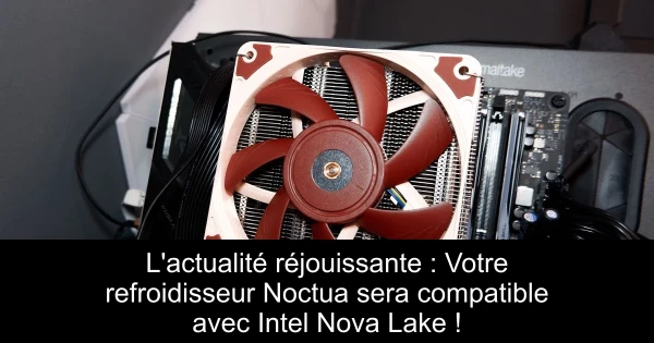 L'actualité réjouissante : Votre refroidisseur Noctua sera compatible avec Intel Nova Lake !
