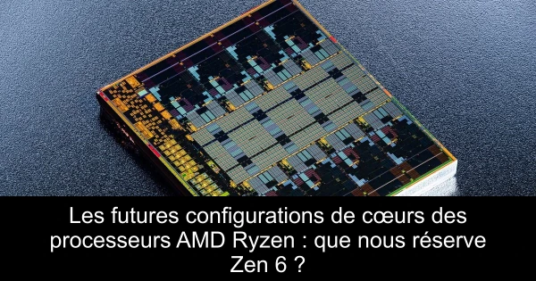 Les futures configurations de cœurs des processeurs AMD Ryzen : que nous réserve Zen 6 ?
