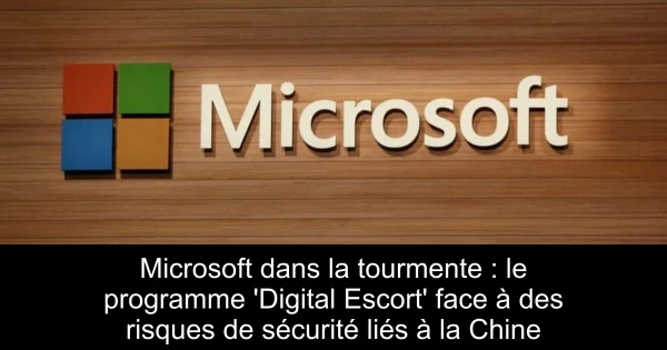 Microsoft dans la tourmente : le programme 'Digital Escort' face à des risques de sécurité liés à la Chine