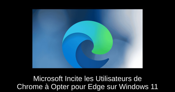 Microsoft Incite les Utilisateurs de Chrome à Opter pour Edge sur Windows 11