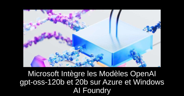 Microsoft Intègre les Modèles OpenAI gpt-oss-120b et 20b sur Azure et Windows AI Foundry