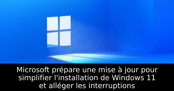 Microsoft prépare une mise à jour pour simplifier l'installation de Windows 11 et alléger les interruptions