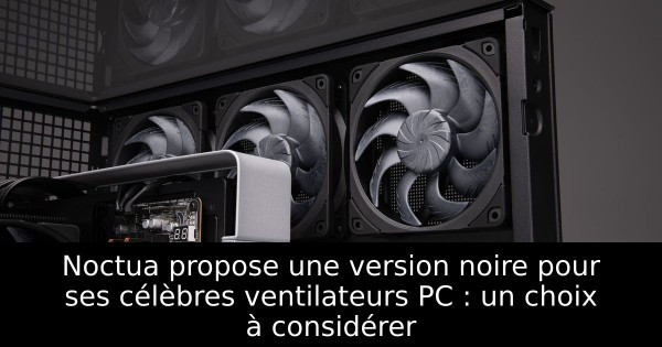 Noctua propose une version noire pour ses célèbres ventilateurs PC : un choix à considérer