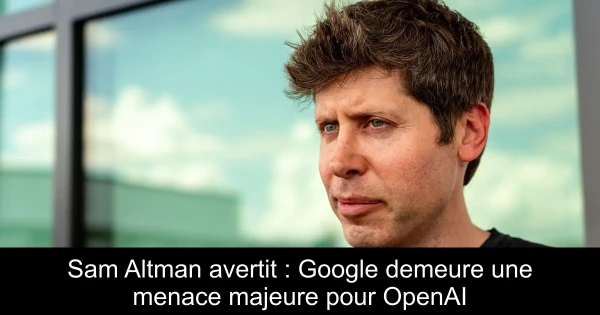 Sam Altman avertit : Google demeure une menace majeure pour OpenAI