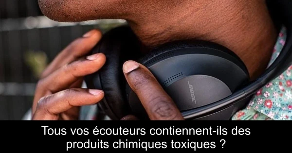 Tous vos écouteurs contiennent-ils des produits chimiques toxiques ?