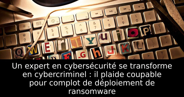 Un expert en cybersécurité se transforme en cybercriminel : il plaide coupable pour complot de déploiement de ransomware