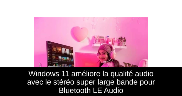 Windows 11 améliore la qualité audio avec le stéréo super large bande pour Bluetooth LE Audio
